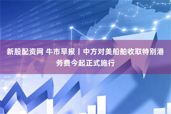 新股配资网 牛市早报丨中方对美船舶收取特别港务费今起正式施行
