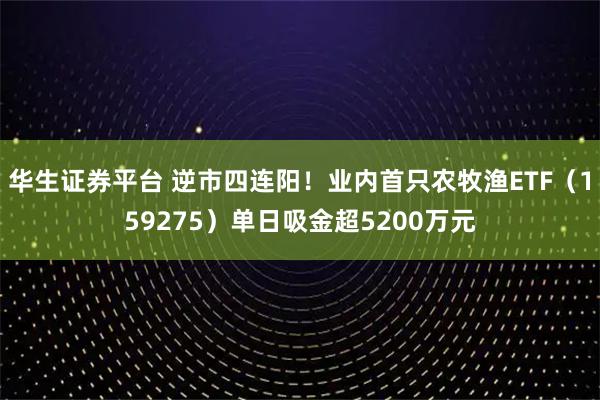 华生证券平台 逆市四连阳！业内首只农牧渔ETF（159275）单日吸金超5200万元