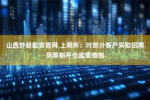 山西炒股配资官网 上期所：对部分客户采取铝期货限制开仓监管措施