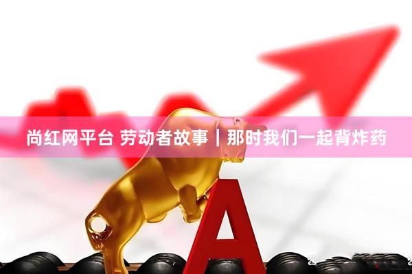 尚红网平台 劳动者故事｜那时我们一起背炸药
