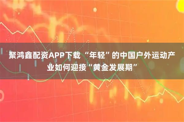 聚鸿鑫配资APP下载 “年轻”的中国户外运动产业如何迎接“黄金发展期”