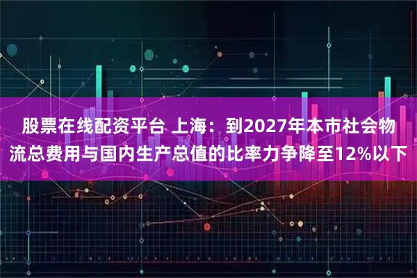 股票在线配资平台 上海：到2027年本市社会物流总费用与国内生产总值的比率力争降至12%以下