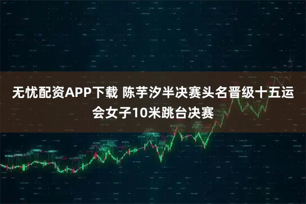 无忧配资APP下载 陈芋汐半决赛头名晋级十五运会女子10米跳台决赛