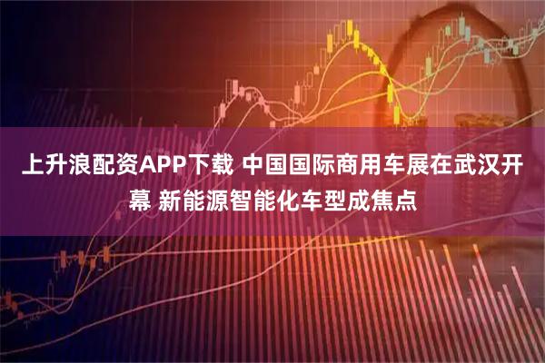 上升浪配资APP下载 中国国际商用车展在武汉开幕 新能源智能化车型成焦点