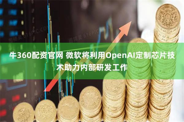 牛360配资官网 微软将利用OpenAI定制芯片技术助力内部研发工作