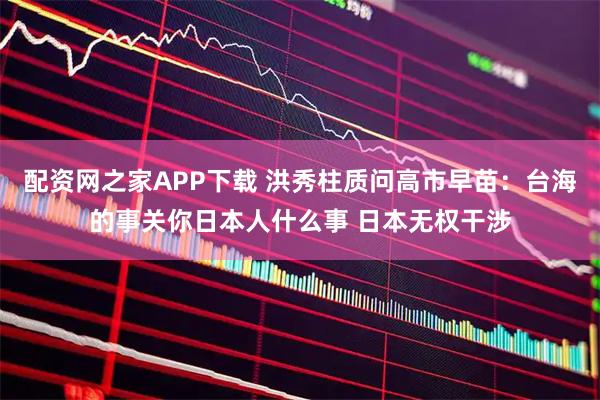 配资网之家APP下载 洪秀柱质问高市早苗：台海的事关你日本人什么事 日本无权干涉