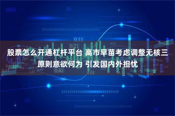 股票怎么开通杠杆平台 高市早苗考虑调整无核三原则意欲何为 引发国内外担忧