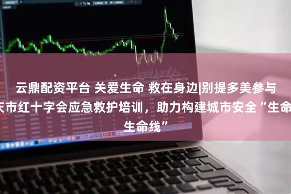 云鼎配资平台 关爱生命 救在身边|别提多美参与重庆市红十字会应急救护培训,助力构建城市安全“生命线”