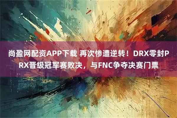 尚盈网配资APP下载 再次惨遭逆转!DRX零封PRX晋级冠军赛败决,与FNC争夺决赛门票
