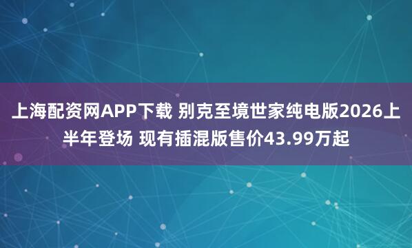 上海配资网APP下载 别克至境世家纯电版2026上半年登场 现有插混版售价43.99万起