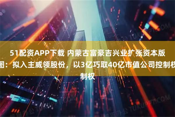 51配资APP下载 内蒙古富豪吉兴业扩张资本版图：拟入主威领股份，以3亿巧取40亿市值公司控制权