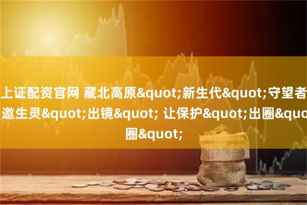 上证配资官网 藏北高原"新生代"守望者：邀生灵"出镜" 让保护"出圈"
