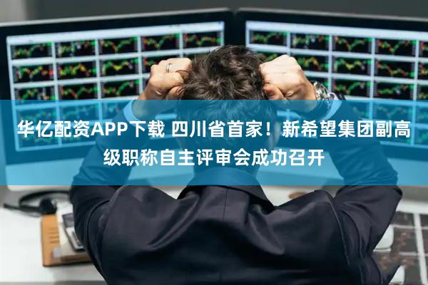 华亿配资APP下载 四川省首家!新希望集团副高级职称自主评审会成功召开