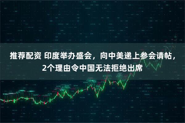 推荐配资 印度举办盛会，向中美递上参会请帖，2个理由令中国无法拒绝出席