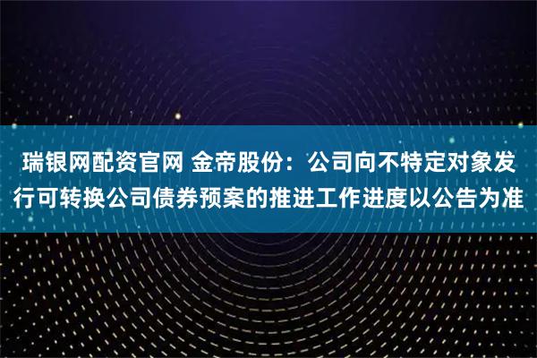 瑞银网配资官网 金帝股份：公司向不特定对象发行可转换公司债券预案的推进工作进度以公告为准
