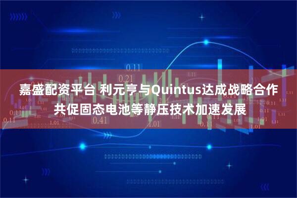 嘉盛配资平台 利元亨与Quintus达成战略合作 共促固态电池等静压技术加速发展